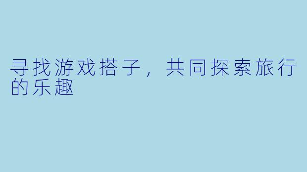 寻找游戏搭子,共同探索旅行的乐趣