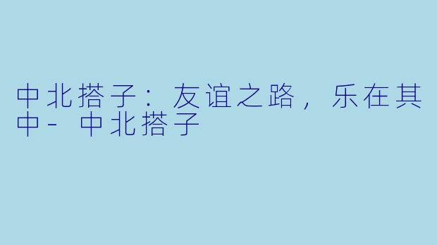 中北搭子：友谊之路，乐在其中-中北搭子