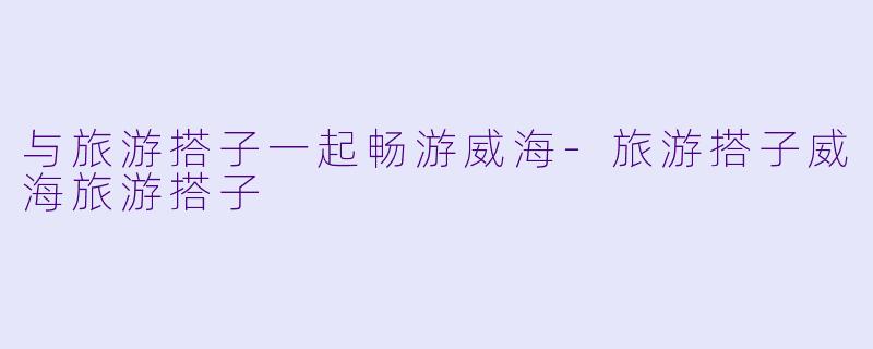 与旅游搭子一起畅游威海-旅游搭子威海旅游搭子