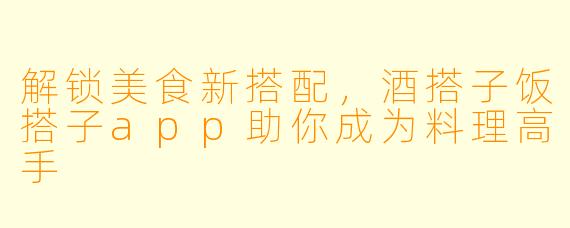 解锁美食新搭配，酒搭子饭搭子app助你成为料理高手