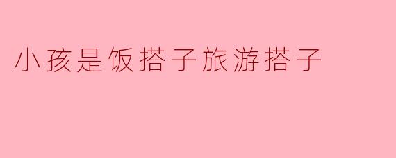 为什么说小孩是饭搭子旅游搭子呢？