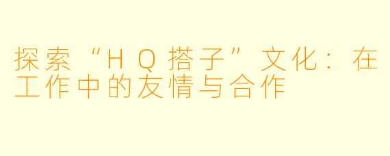 探索“HQ搭子”文化：在工作中的友情与合作