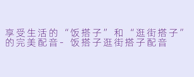 享受生活的“饭搭子”和“逛街搭子”的完美配音-饭搭子逛街搭子配音
