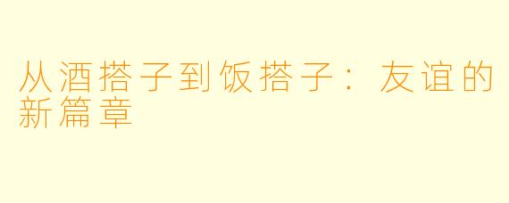 从酒搭子到饭搭子：友谊的新篇章