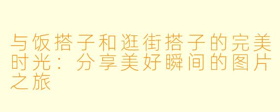 与饭搭子和逛街搭子的完美时光：分享美好瞬间的图片之旅