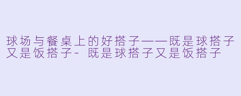 球场与餐桌上的好搭子——既是球搭子又是饭搭子