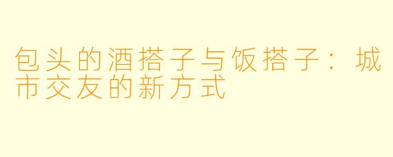 包头的酒搭子与饭搭子：城市交友的新方式