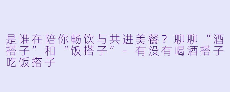 是谁在陪你畅饮与共进美餐？聊聊“酒搭子”和“饭搭子”-有没有喝酒搭子吃饭搭子