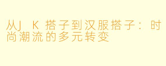 从JK搭子到汉服搭子：时尚潮流的多元转变