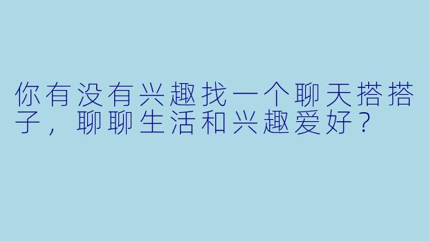 你有没有兴趣找一个聊天搭搭子，聊聊生活和兴趣爱好？