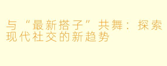 与“最新搭子”共舞：探索现代社交的新趋势