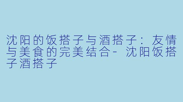 沈阳的饭搭子与酒搭子：友情与美食的完美结合-沈阳饭搭子酒搭子