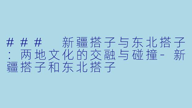 ### 新疆搭子与东北搭子：两地文化的交融与碰撞-新疆搭子和东北搭子