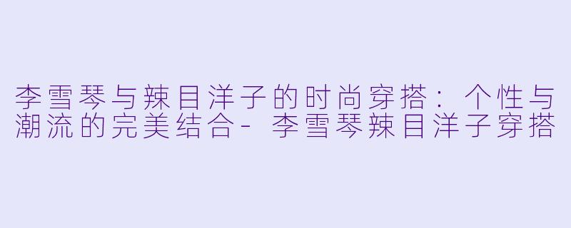 李雪琴与辣目洋子的时尚穿搭：个性与潮流的完美结合-李雪琴辣目洋子穿搭