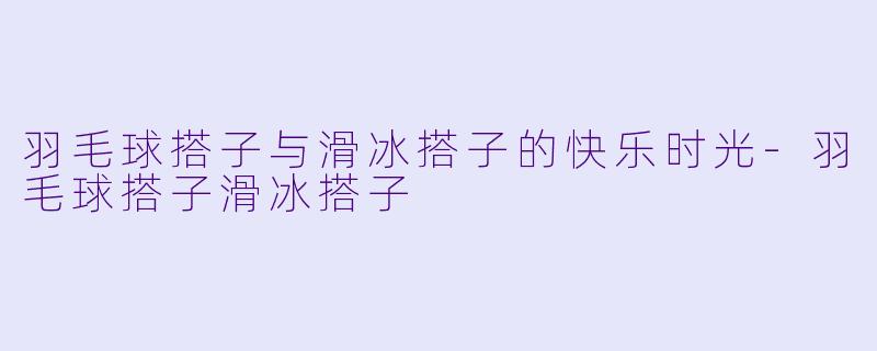 羽毛球搭子与滑冰搭子的快乐时光-羽毛球搭子滑冰搭子