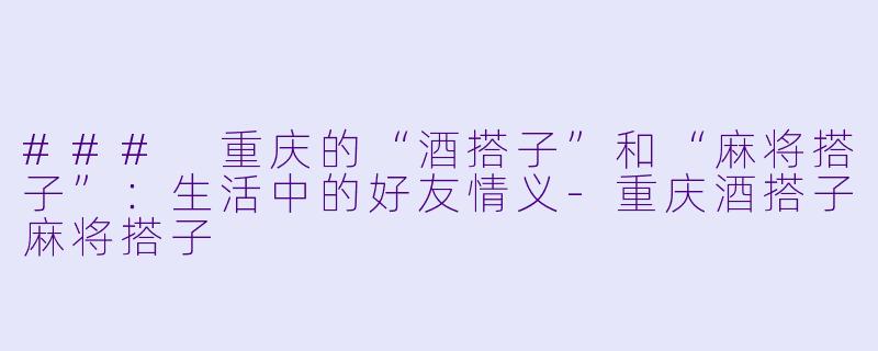 ### 重庆的“酒搭子”和“麻将搭子”：生活中的好友情义-重庆酒搭子麻将搭子