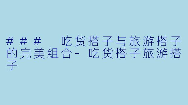 ### 吃货搭子与旅游搭子的完美组合-吃货搭子旅游搭子