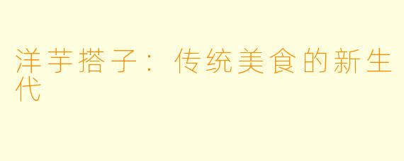 洋芋搭子：传统美食的新生代