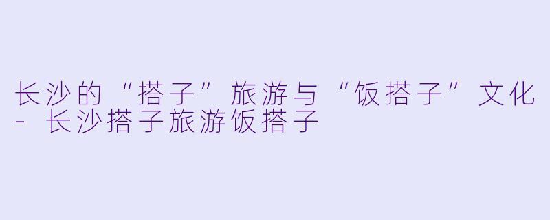 长沙的“搭子”旅游与“饭搭子”文化-长沙搭子旅游饭搭子