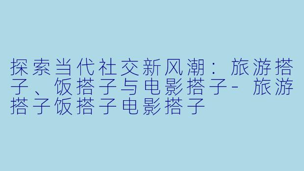 探索当代社交新风潮：旅游搭子、饭搭子与电影搭子-旅游搭子饭搭子电影搭子
