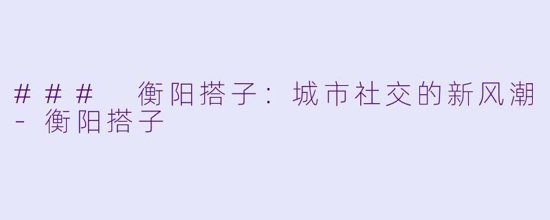 ### 衡阳搭子:城市社交的新风潮
