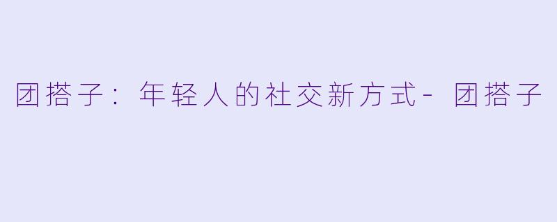团搭子:年轻人的社交新方式