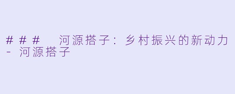 ### 河源搭子：乡村振兴的新动力-河源搭子