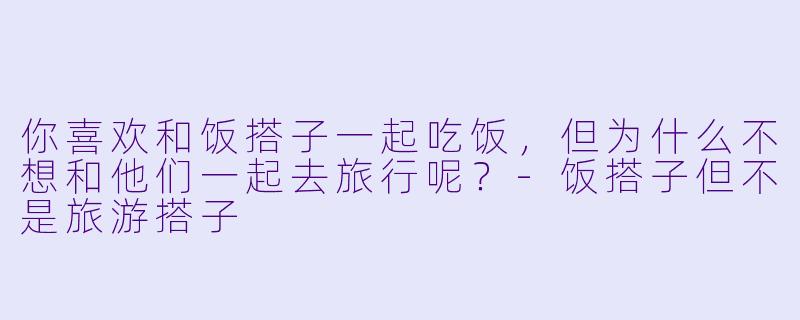 你喜欢和饭搭子一起吃饭，但为什么不想和他们一起去旅行呢？