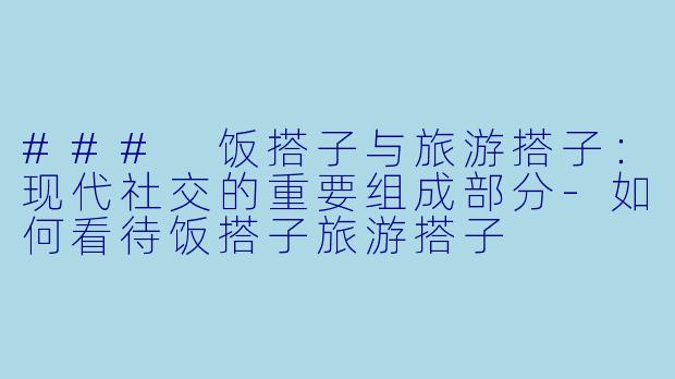 ### 饭搭子与旅游搭子：现代社交的重要组成部分-如何看待饭搭子旅游搭子