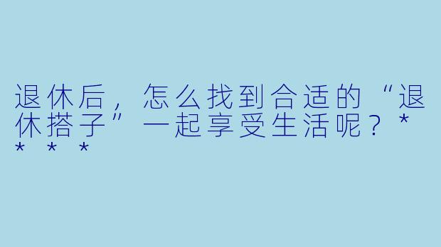 退休后，怎么找到合适的“退休搭子”一起享受生活呢？****