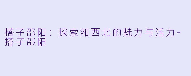 搭子邵阳：探索湘西北的魅力与活力-搭子邵阳