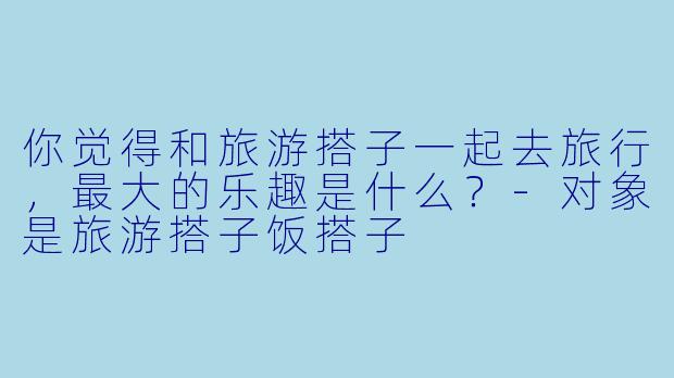 你觉得和旅游搭子一起去旅行，最大的乐趣是什么？