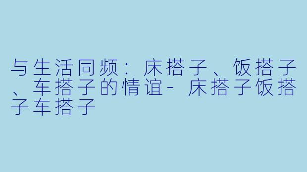 与生活同频：床搭子、饭搭子、车搭子的情谊