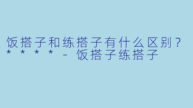 饭搭子和练搭子有什么区别？****