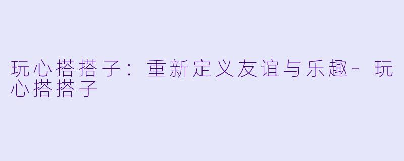 玩心搭搭子：重新定义友谊与乐趣-玩心搭搭子