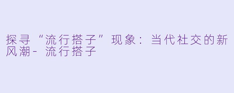 探寻“流行搭子”现象：当代社交的新风潮-流行搭子