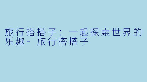 旅行搭搭子：一起探索世界的乐趣-旅行搭搭子