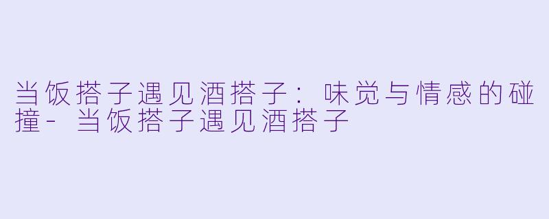 当饭搭子遇见酒搭子:味觉与情感的碰撞