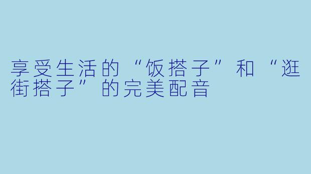 享受生活的“饭搭子”和“逛街搭子”的完美配音