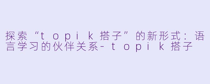 探索“topik搭子”的新形式：语言学习的伙伴关系-topik搭子
