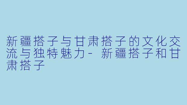 新疆搭子与甘肃搭子的文化交流与独特魅力-新疆搭子和甘肃搭子