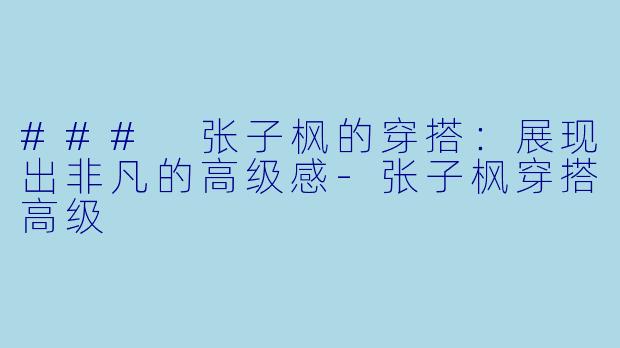 ### 张子枫的穿搭：展现出非凡的高级感-张子枫穿搭高级
