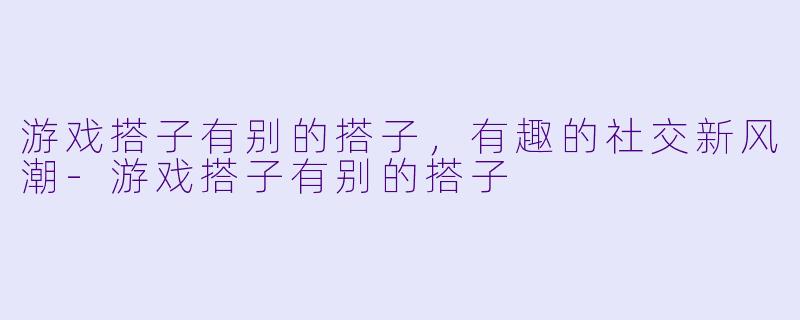 游戏搭子有别的搭子，有趣的社交新风潮-游戏搭子有别的搭子