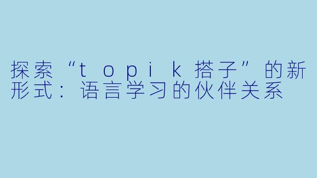 探索“topik搭子”的新形式：语言学习的伙伴关系