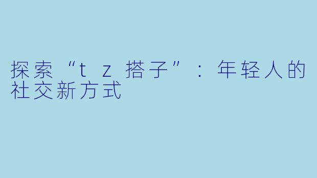探索“tz搭子”:年轻人的社交新方式