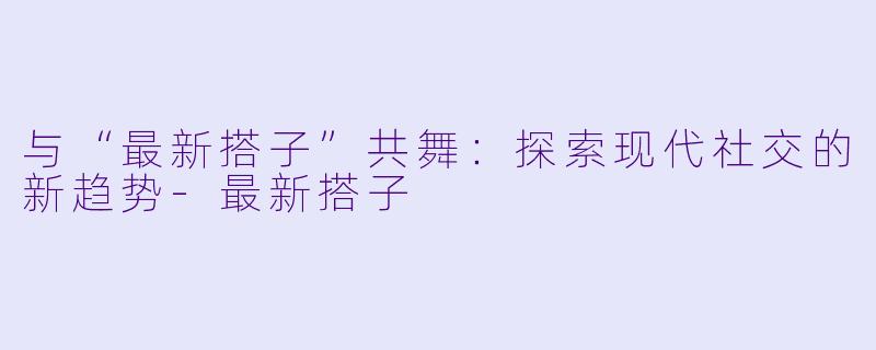 与“最新搭子”共舞：探索现代社交的新趋势-最新搭子