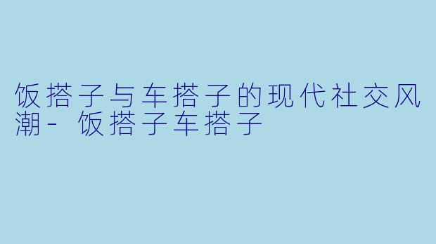 饭搭子与车搭子的现代社交风潮-饭搭子车搭子