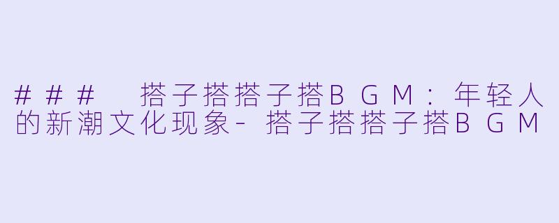 ### 搭子搭搭子搭BGM：年轻人的新潮文化现象-搭子搭搭子搭BGM