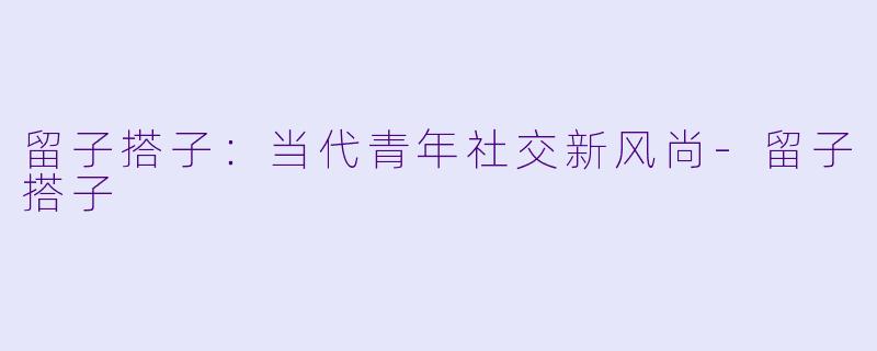 留子搭子：当代青年社交新风尚-留子搭子