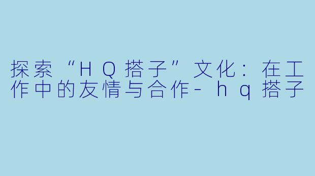 探索“HQ搭子”文化：在工作中的友情与合作-hq搭子